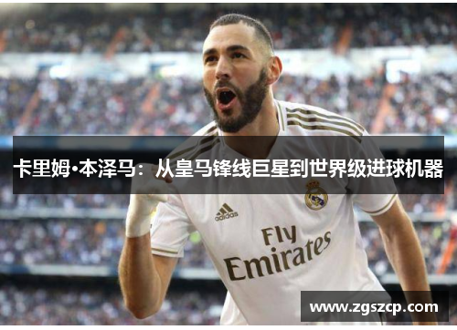卡里姆·本泽马：从皇马锋线巨星到世界级进球机器