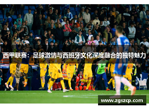 西甲联赛：足球激情与西班牙文化深度融合的独特魅力